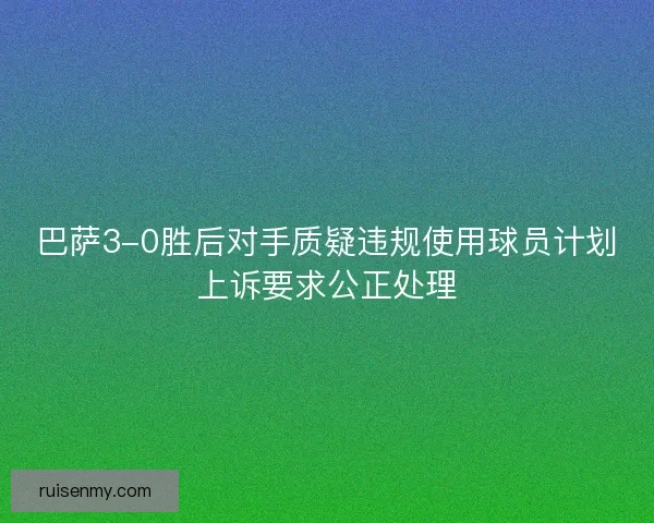 巴萨3-0胜后对手质疑违规使用球员计划上诉要求公正处理