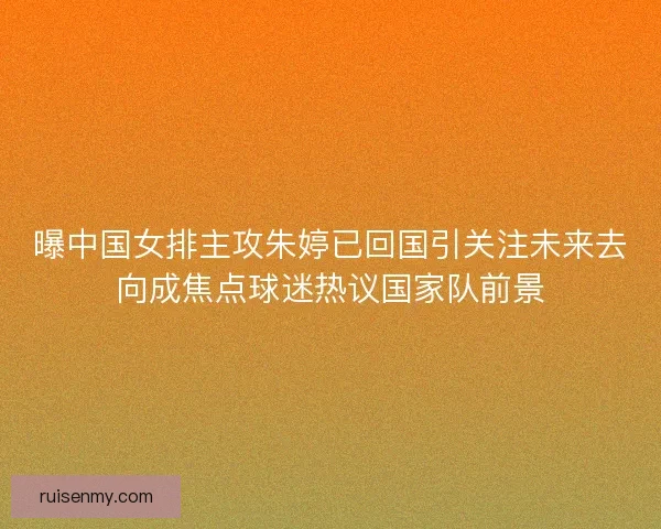 曝中国女排主攻朱婷已回国引关注未来去向成焦点球迷热议国家队前景