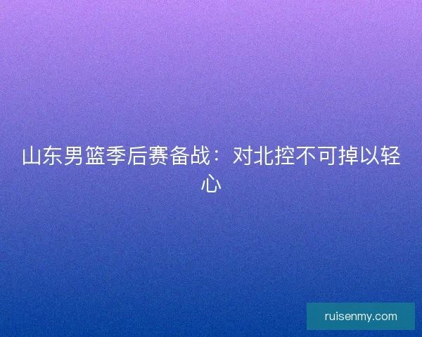 山东男篮季后赛备战：对北控不可掉以轻心
