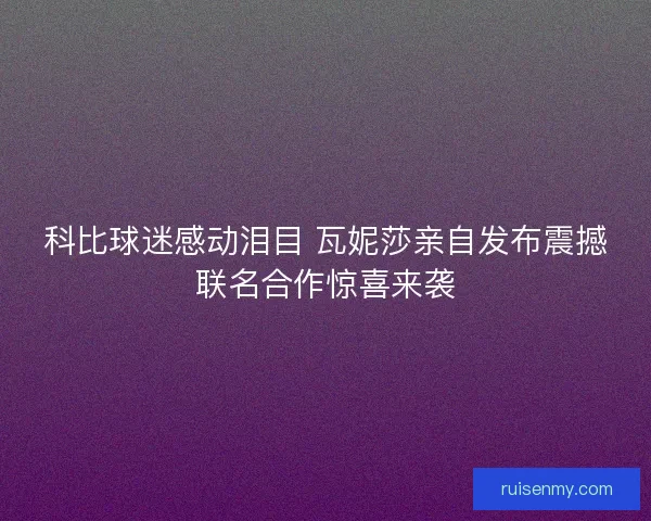 科比球迷感动泪目 瓦妮莎亲自发布震撼联名合作惊喜来袭