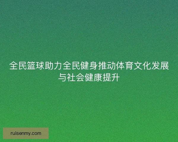 全民篮球助力全民健身推动体育文化发展与社会健康提升