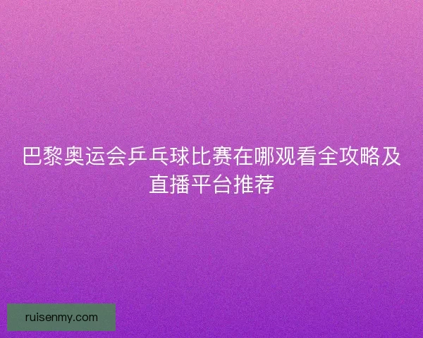 巴黎奥运会乒乓球比赛在哪观看全攻略及直播平台推荐