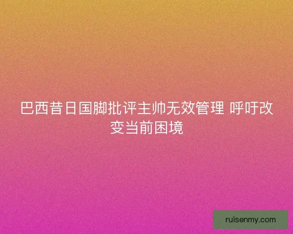 巴西昔日国脚批评主帅无效管理 呼吁改变当前困境