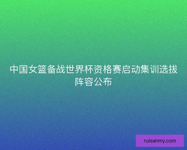 中国女篮备战世界杯资格赛启动集训选拔阵容公布