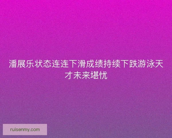 潘展乐状态连连下滑成绩持续下跌游泳天才未来堪忧