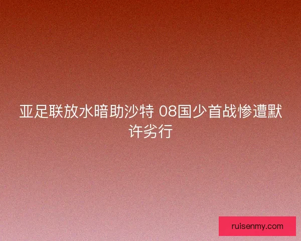 亚足联放水暗助沙特 08国少首战惨遭默许劣行