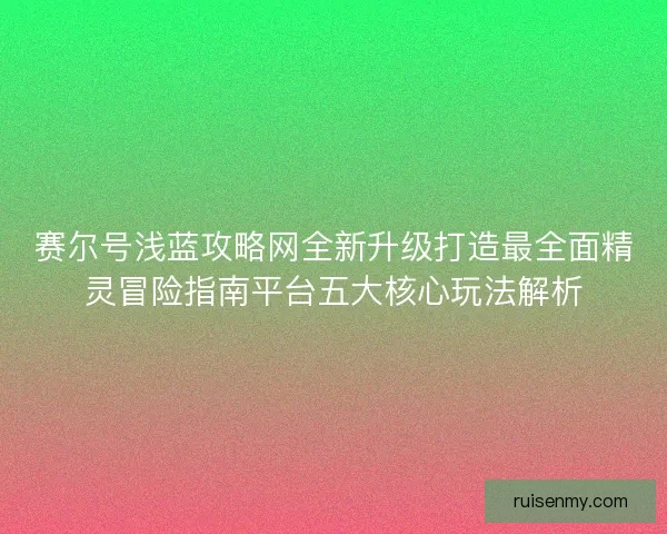 赛尔号浅蓝攻略网全新升级打造最全面精灵冒险指南平台五大核心玩法解析