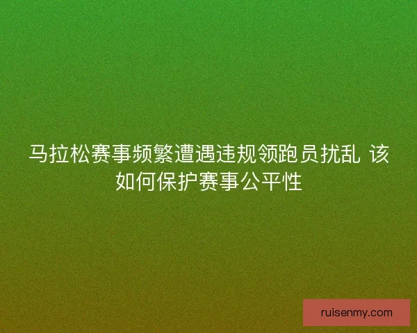 马拉松赛事频繁遭遇违规领跑员扰乱 该如何保护赛事公平性