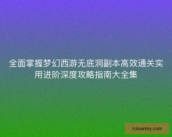 全面掌握梦幻西游无底洞副本高效通关实用进阶深度攻略指南大全集