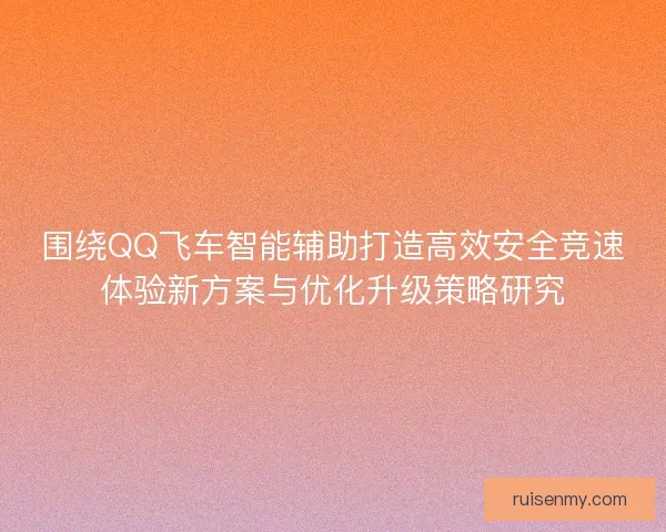 围绕QQ飞车智能辅助打造高效安全竞速体验新方案与优化升级策略研究