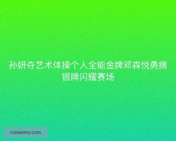 孙妍夺艺术体操个人全能金牌邓森悦勇摘银牌闪耀赛场