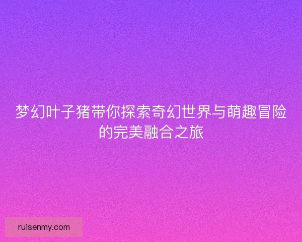 梦幻叶子猪带你探索奇幻世界与萌趣冒险的完美融合之旅