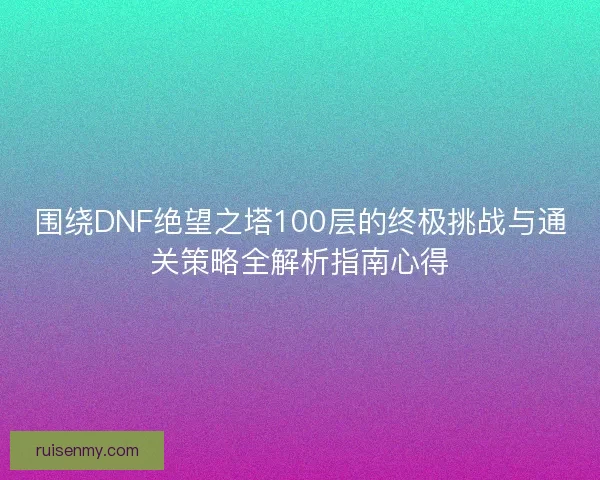 围绕DNF绝望之塔100层的终极挑战与通关策略全解析指南心得
