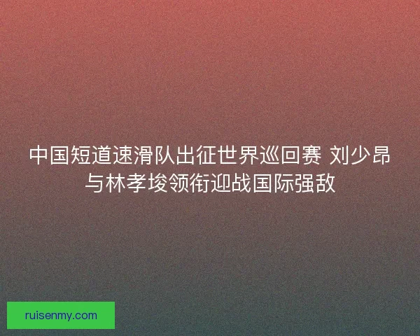 中国短道速滑队出征世界巡回赛 刘少昂与林孝埈领衔迎战国际强敌