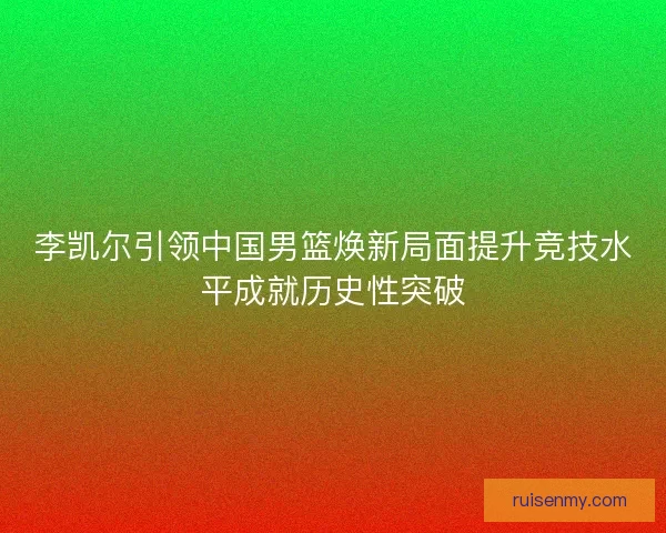 李凯尔引领中国男篮焕新局面提升竞技水平成就历史性突破