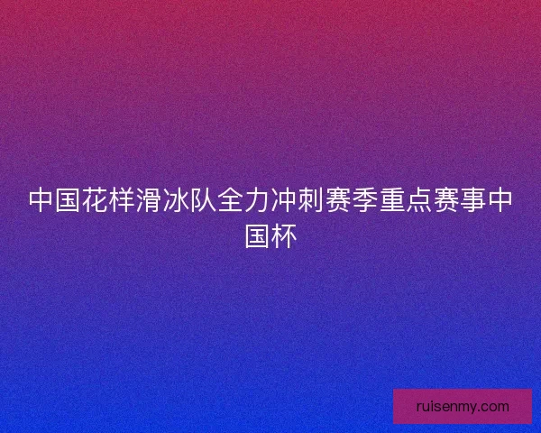 中国花样滑冰队全力冲刺赛季重点赛事中国杯