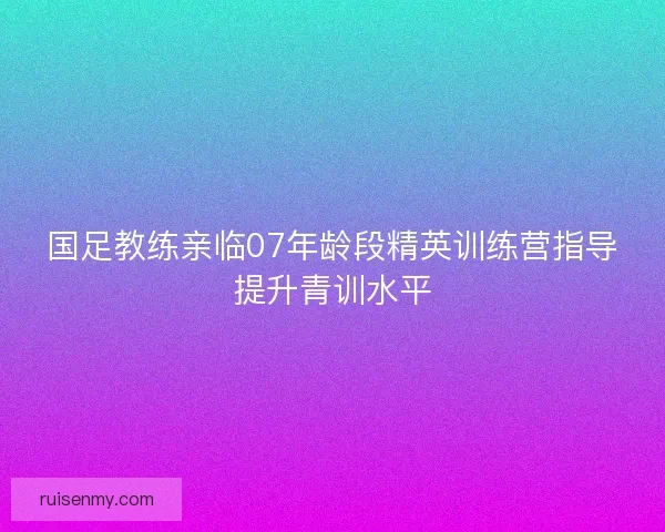 国足教练亲临07年龄段精英训练营指导提升青训水平