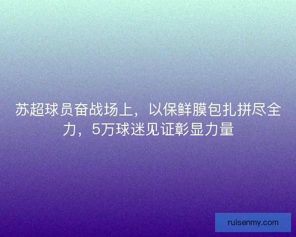 苏超球员奋战场上，以保鲜膜包扎拼尽全力，5万球迷见证彰显力量