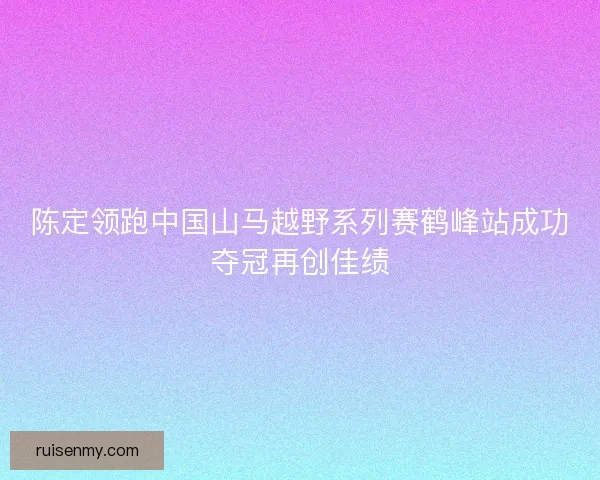 陈定领跑中国山马越野系列赛鹤峰站成功夺冠再创佳绩