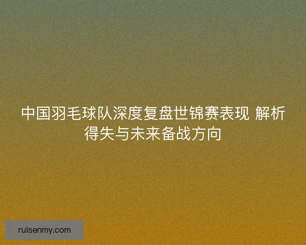 中国羽毛球队深度复盘世锦赛表现 解析得失与未来备战方向