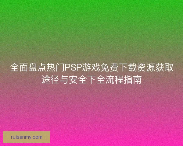 全面盘点热门PSP游戏免费下载资源获取途径与安全下全流程指南