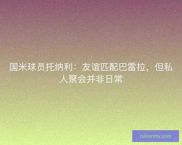 国米球员托纳利：友谊匹配巴雷拉，但私人聚会并非日常