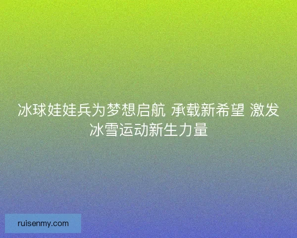 冰球娃娃兵为梦想启航 承载新希望 激发冰雪运动新生力量