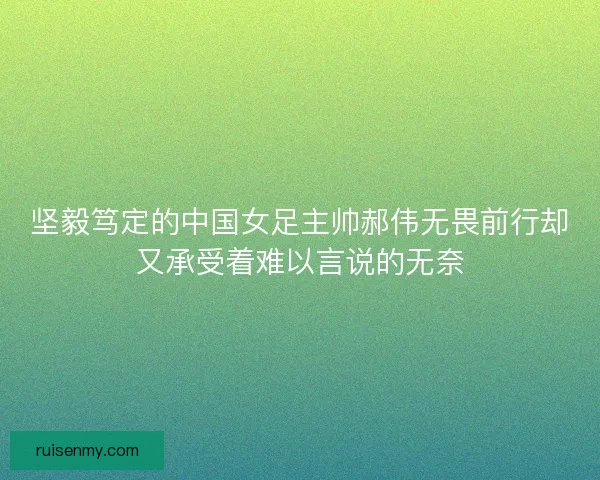 坚毅笃定的中国女足主帅郝伟无畏前行却又承受着难以言说的无奈