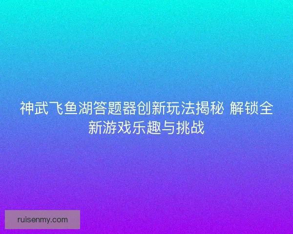 神武飞鱼湖答题器创新玩法揭秘 解锁全新游戏乐趣与挑战