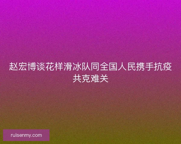 赵宏博谈花样滑冰队同全国人民携手抗疫共克难关