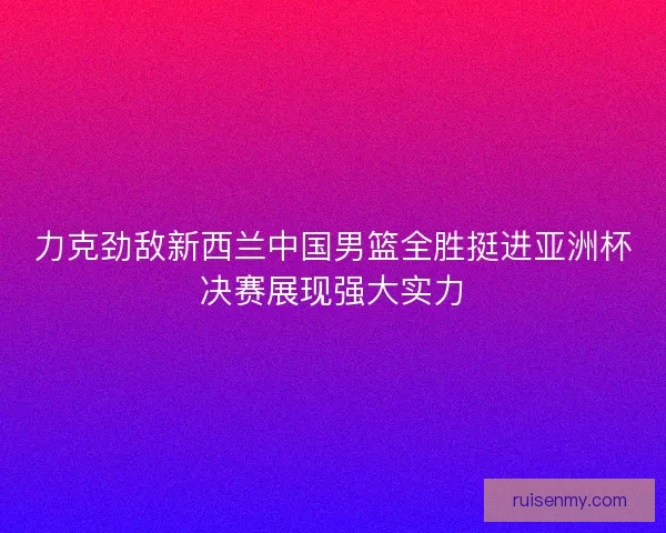 力克劲敌新西兰中国男篮全胜挺进亚洲杯决赛展现强大实力