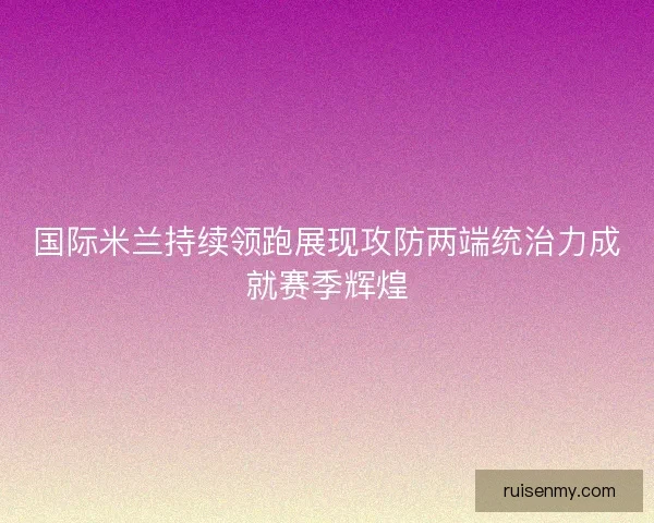 国际米兰持续领跑展现攻防两端统治力成就赛季辉煌
